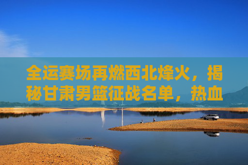 全运赛场再燃西北烽火,揭秘甘肃男篮征战名单,热血铸就陇原荣光