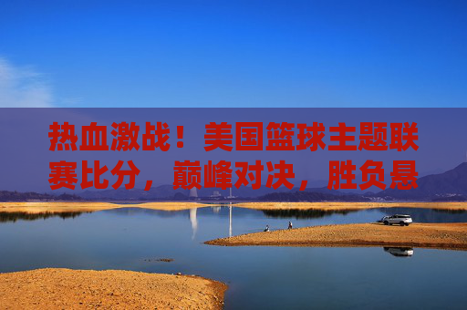 热血激战!美国篮球主题联赛比分,巅峰对决,胜负悬念迭起
