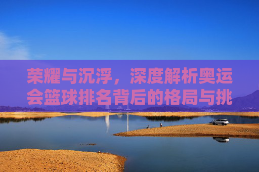 荣耀与沉浮，深度解析奥运会篮球排名背后的格局与挑战