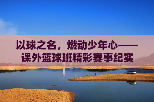 以球之名，燃动少年心——课外篮球班精彩赛事纪实