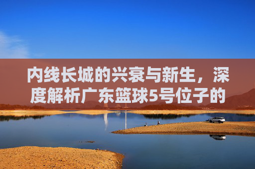 内线长城的兴衰与新生,深度解析广东篮球5号位子的变迁