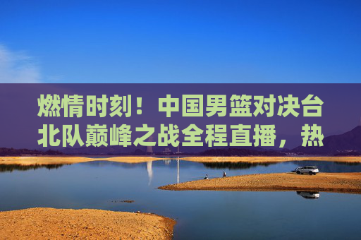 燃情时刻!中国男篮对决台北队巅峰之战全程直播,热血沸腾不容错过