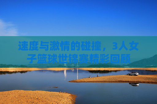 速度与激情的碰撞,3人女子篮球世锦赛精彩回顾