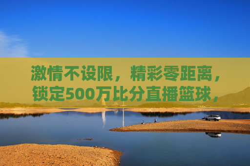 激情不设限,精彩零距离,锁定500万比分直播篮球,引爆你的观赛狂热