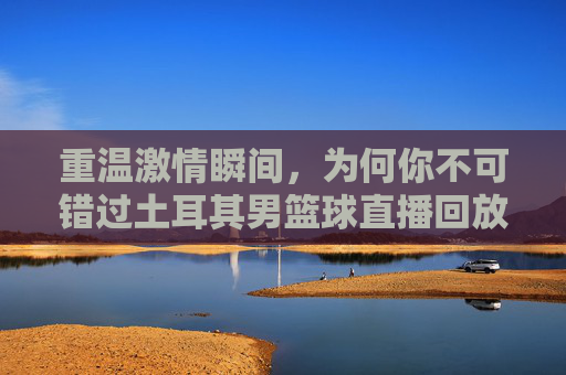 重温激情瞬间,为何你不可错过土耳其男篮球直播回放
