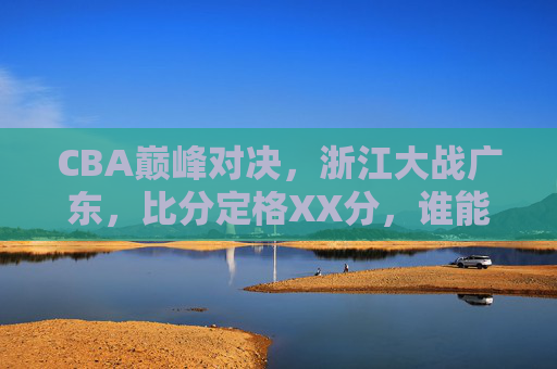 CBA巅峰对决,浙江大战广东,比分定格XX分,谁能笑傲赛场?