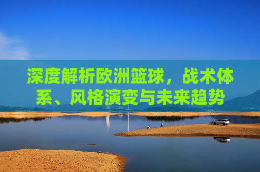 深度解析欧洲篮球，战术体系、风格演变与未来趋势