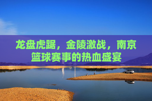 龙盘虎踞，金陵激战，南京篮球赛事的热血盛宴