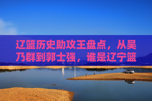 辽篮历史助攻王盘点，从吴乃群到郭士强，谁是辽宁篮球的指挥官？
