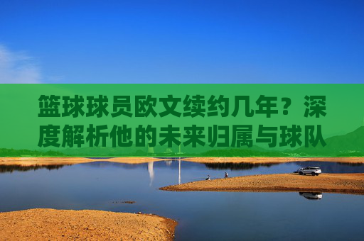 篮球球员欧文续约几年?深度解析他的未来归属与球队博弈