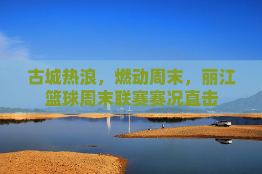 古城热浪,燃动周末,丽江篮球周末联赛赛况直击