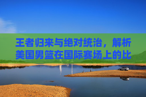 王者归来与绝对统治,解析美国男篮在国际赛场上的比分传奇