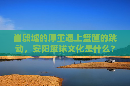 当殷墟的厚重遇上篮筐的跳动,安阳篮球文化是什么?