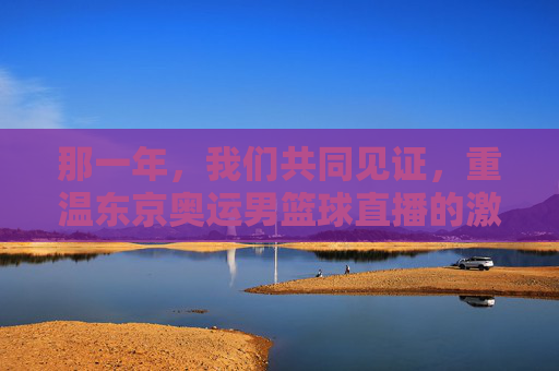那一年，我们共同见证，重温东京奥运男篮球直播的激情与荣耀