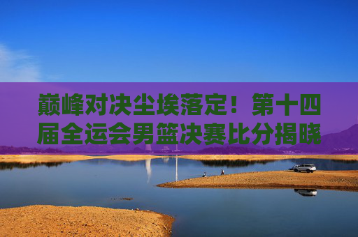 巅峰对决尘埃落定!第十四届全运会男篮决赛比分揭晓,山东男篮逆转夺冠