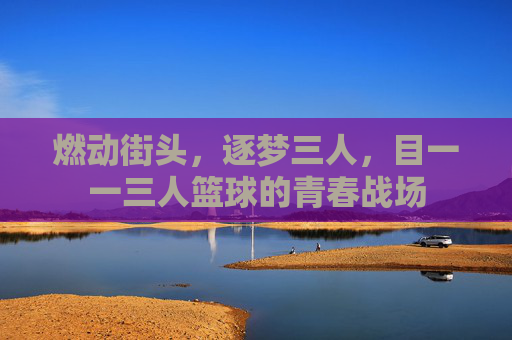 燃动街头,逐梦三人,目一一三人篮球的青春战场