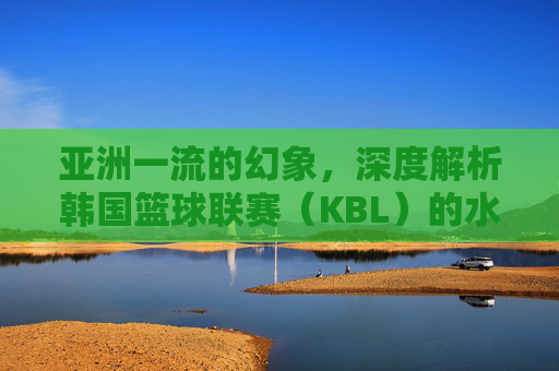 亚洲一流的幻象，深度解析韩国篮球联赛（KBL）的水准现状与隐忧