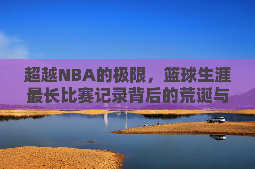 超越NBA的极限，篮球生涯最长比赛记录背后的荒诞与传奇