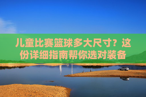 儿童比赛篮球多大尺寸？这份详细指南帮你选对装备