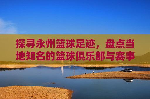 探寻永州篮球足迹,盘点当地知名的篮球俱乐部与赛事