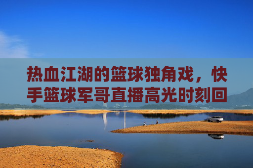 热血江湖的篮球独角戏,快手篮球军哥直播高光时刻回顾