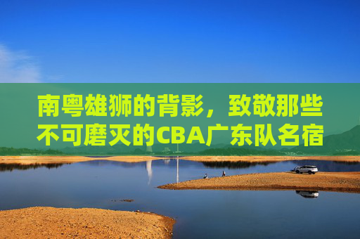 南粤雄狮的背影，致敬那些不可磨灭的CBA广东队名宿