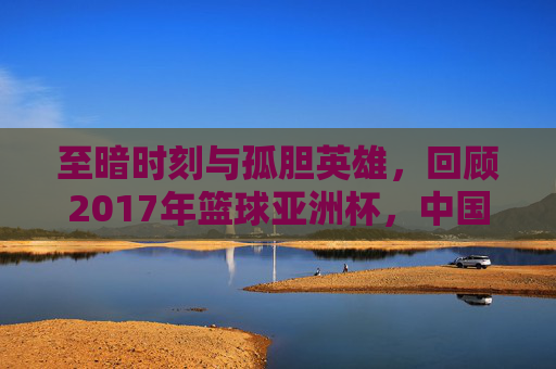 至暗时刻与孤胆英雄，回顾2017年篮球亚洲杯，中国男篮的痛与思