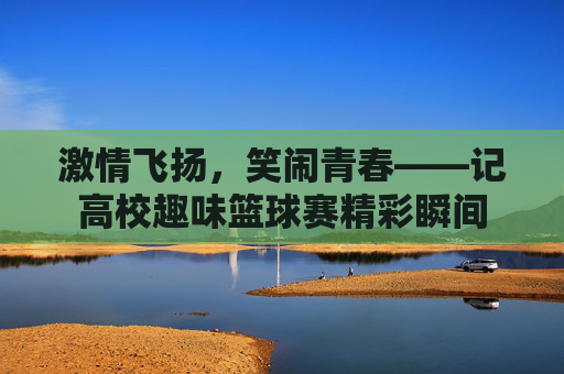 激情飞扬，笑闹青春——记高校趣味篮球赛精彩瞬间
