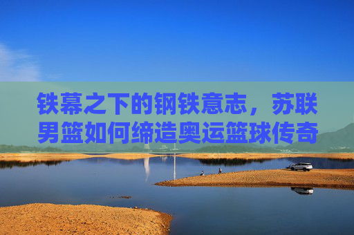铁幕之下的钢铁意志，苏联男篮如何缔造奥运篮球传奇