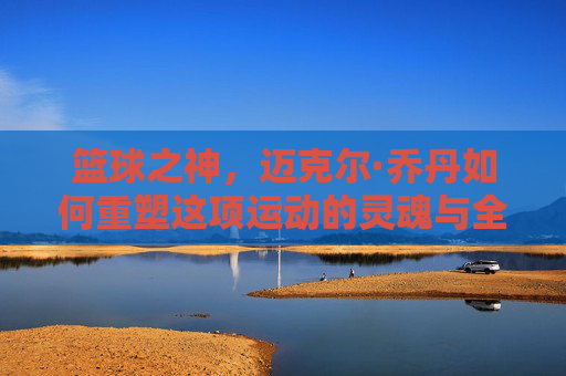 篮球之神，迈克尔·乔丹如何重塑这项运动的灵魂与全球版图