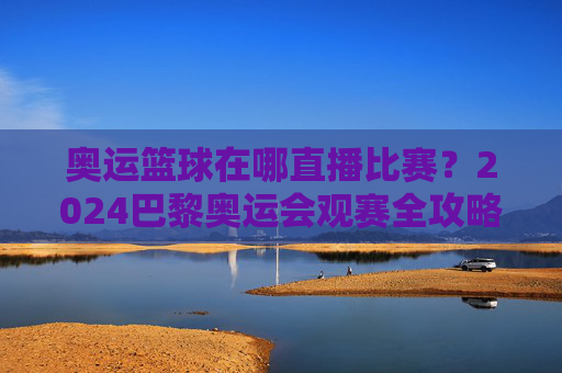 奥运篮球在哪直播比赛？2024巴黎奥运会观赛全攻略