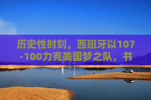 历史性时刻,西班牙以107-100力克美国梦之队,书写篮球传奇