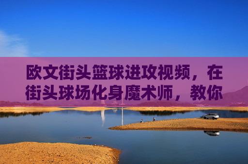 欧文街头篮球进攻视频,在街头球场化身魔术师,教你如何用节奏撕裂防线