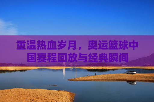 重温热血岁月,奥运篮球中国赛程回放与经典瞬间