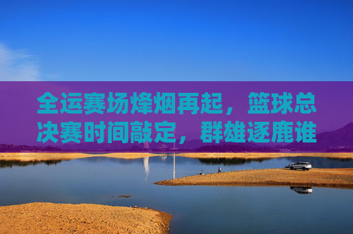 全运赛场烽烟再起,篮球总决赛时间敲定,群雄逐鹿谁主沉浮?