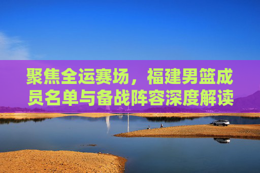 聚焦全运赛场,福建男篮成员名单与备战阵容深度解读