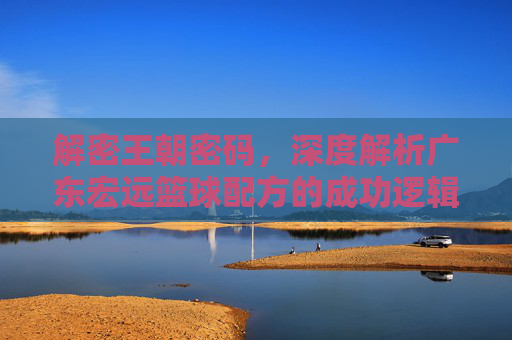 解密王朝密码,深度解析广东宏远篮球配方的成功逻辑