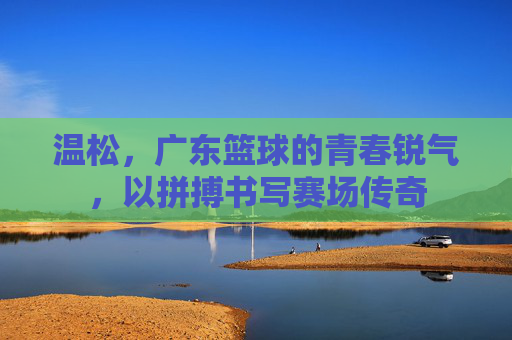 温松，广东篮球的青春锐气，以拼搏书写赛场传奇