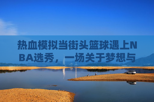 热血模拟当街头篮球遇上NBA选秀，一场关于梦想与成长的模仿秀
