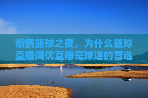 燃情篮球之夜,为什么篮球直播间优直播是球迷的首选?