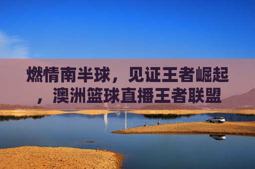 燃情南半球,见证王者崛起,澳洲篮球直播王者联盟
