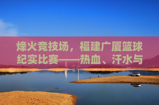 烽火竞技场,福建广厦篮球纪实比赛——热血、汗水与荣耀的瞬间