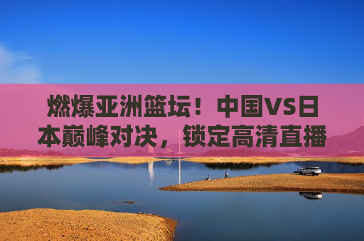 燃爆亚洲篮坛！中国VS日本巅峰对决，锁定高清直播
