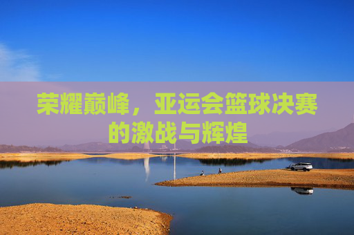 荣耀巅峰，亚运会篮球决赛的激战与辉煌
