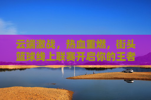 云端激战,热血重燃,街头篮球线上联赛开启你的王者征途
