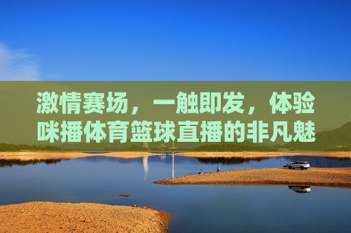 激情赛场,一触即发,体验咪播体育篮球直播的非凡魅力