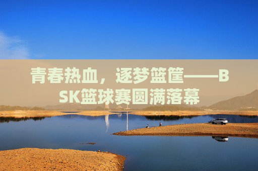 青春热血,逐梦篮筐——BSK篮球赛圆满落幕