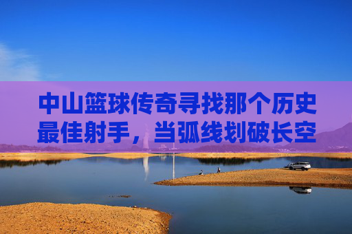 中山篮球传奇寻找那个历史最佳射手,当弧线划破长空,谁是中山篮球的永恒锋芒?