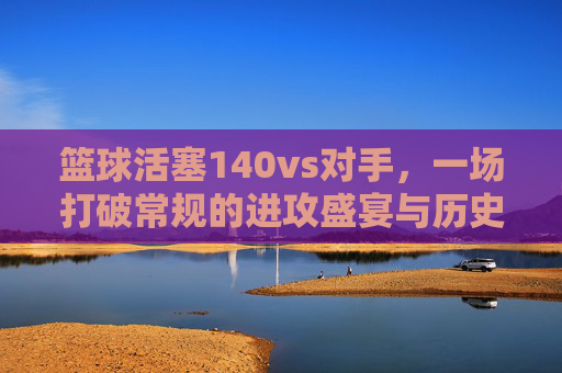 篮球活塞140vs对手，一场打破常规的进攻盛宴与历史时刻