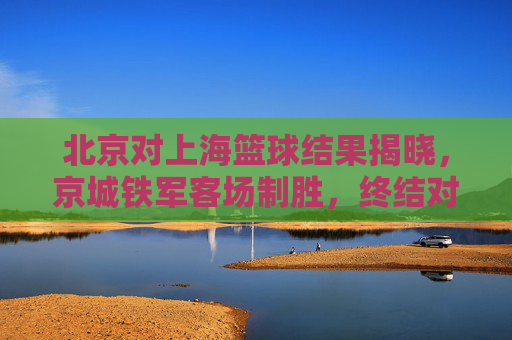 北京对上海篮球结果揭晓,京城铁军客场制胜,终结对手连胜纪录